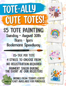 Tote-ally cute totes! $5 tote painting Sunday August 30th 11am-1pm Bookmans Speedway $5+tax per tote 4 styles to choose from no registration required payment taken during the event at our registers Drinks from teddy's coffee cart available for purchase.