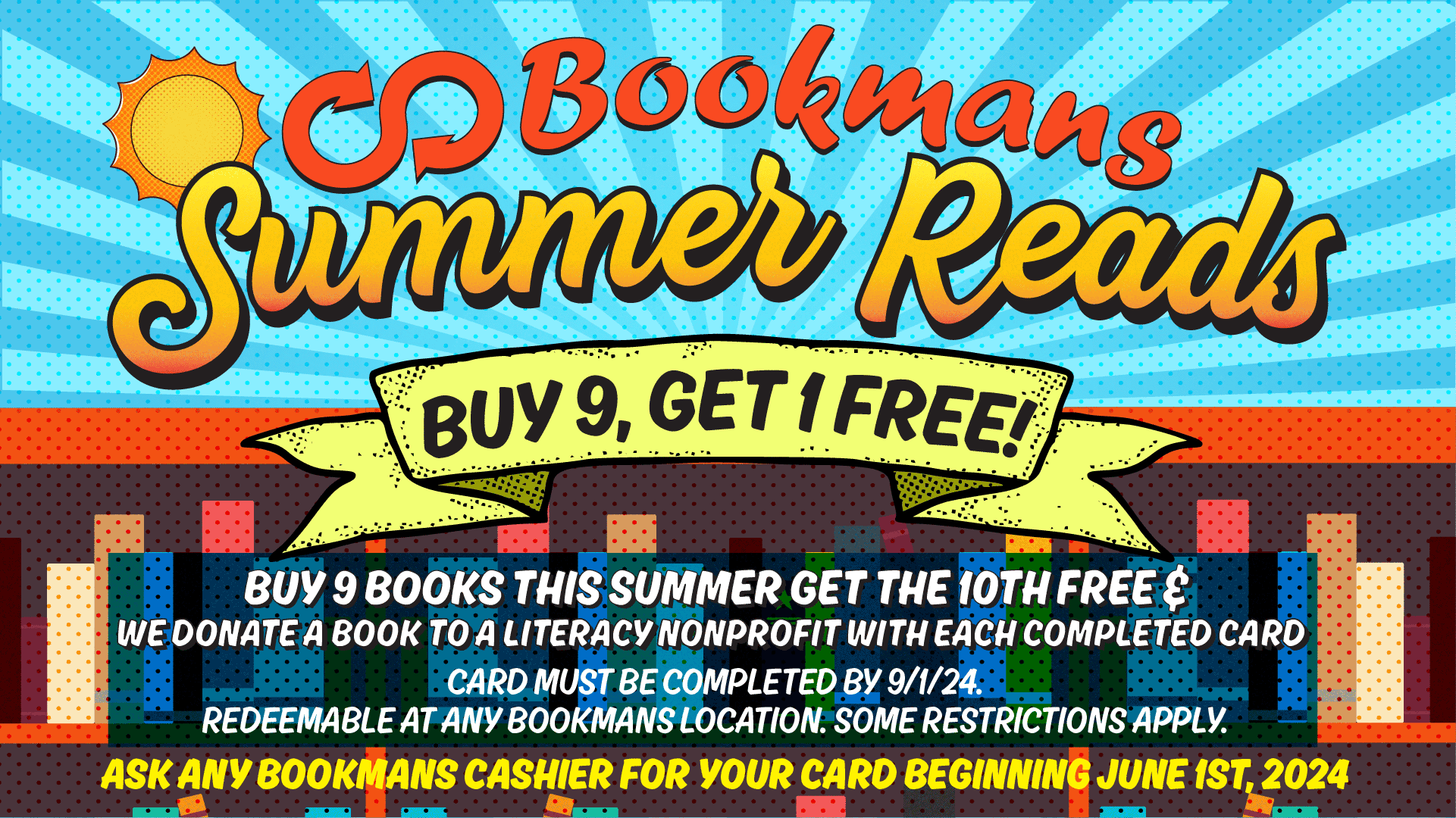 Image is promoting a summer reading program with a sun and bookshelf. Bookmans logo on top then it says Summer Reads Buy 9, Get 1 free buy 9 books this summer get the 10th free & we donate a book to literacy nonprofit with each completed card. card must be completed by 9/1/24 redeemable at any bookmans location. some restrictions apply. ask any bookmans cashier for your card beginning june 1st, 2024