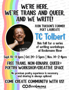 We're here, We're trans and queer, and we write! Join Tucson's formaer poet laureate TC Tolbert this fall for a series of writing workshops at Bookmans River Sept. 19th 11-1pm, Oct. 24 3-5pm. Nov.14 2-4pm Free trans, non-binary, queer+ poetry workshop/creative space No previous poetry experience is necessary and sharing is always optional. Come create community with us! Bookmans logo